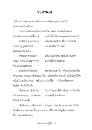 รวงทอง
   (พร้อม) รวงเอ๋ยรวงทอง เหงื่อเรานองก่อนได้มา กุมไถไล่ทุยฟันฝ่า
หว่านดำามาอาภัพจริงเอย
         ป่าดงร้าง กัดฟันถาง ไถดำารุ่งรางถึงค่ำา ผิวดำา เกรียมคล้ำาแดดลม
ทุ่งรวงทอง ของเราก่อนนี้เคยชม           สุดเจ็บช้ำาน้ำาใจจำาข่ม ถูกคนเล่ห์ร้ายโกงไป
         พึ่งพิงศาล ดั่งคอยผลาญ         แพ้มาซมซานเสียท่า พึ่งพา มาระอาใจ
จะพึ่งพา รัฐดูอดสูเป็นไป                กลับคอยสังหารชาวนาไร่
ฆ่าไทยใจเพชรเป็นเบือ
         ต่ำาดินหนา ทาสชาวฟ้า           เข็ญใจกันมาทุกสิ่ง ขมขื่นจริงหนาชีวา
ถูกดูเบา หยามเอาโง่เขลาราวลา            สุดเจ็บช้ำาน้ำาตานองหน้า
เจ็บมาไฟแค้นแน่นทรวง
         อกเรานั้น ต่างโศกศัลย์         ชะตาเดียวกันทั้งสิ้น หากินยากแค้นลำาเค็ญ
หากเราตรอง หมายปองสิ้นหมองลำาเค็ญ แต่รอฟ้าสีทองงามเด่น จะเป็นเช่นนี้ร่ำาไป
(พร้อม) รวงเอ๋ยรวงทอง เหงื่อเรานองก่อนได้มา อันสังคมซึ่งหมายตา
ช่วงชิงมา จึงเห็นเป็นจริง
         เลือดเราผอง เจ้าอิ่มท้อง       วิมานเวียงทองล้ำาค่ำา สร้างมาจากน้ำาตาใคร
ตะวันแดง ร้อนแรง เราแฝงพงไพร สู่กองทัพสีแดงเกรียงไกร
ฝ่าภัยเข้าพลิกแผ่นดิน
         เลือดไทยหาญ หลั่งแดงฉาน ย้ำาอุดมการณ์สูงส่ง อาบธงแดงฉานชิงชัย
หลั่งเลือดนอง หมายปองสิ้นหมองแดนไทย เปลี่ยนอำานาจรัฐเมืองทองใหม่
เพื่อปวงไทยศานติสุขเอย

                             รวมบทเพลงปฏิวัติ 81
 