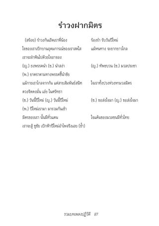 รำาวงฝากมิตร
  (สร้อย) รำาวงกันเถิดเราพี่น้อง                  ร้องรำา รับวันปีใหม่
ใจของเราเบิกบานอุดมการณ์ของเราสดใส                แม้หนทาง จะยากยาวไกล
เราจะฝ่าฟันไปด้วยใจอาจอง
(ญ.) ธงพรรคนำา (ช.) นำาสง่า                       (ญ.) ทัพขบวน (ช.) มวลประชา
(พ.) ยาตราตามทางพรรคชี้นำาชัย
แม้กายเราไกลจากกัน แต่สายสัมพันธ์สนิท             ใจเราทั้งปวงห่วงหามวลมิตร
ดวงจิตคงมั่น เอ๋ย ในศรัทธา
(ช.) วันนี้ปีใหม่ (ญ.) วันนี้ปีใหม่               (ช.) ขอส่งใจมา (ญ.) ขอส่งใจมา
(พ.) ปีใหม่เรามา มารวมกันเข้า
มิตรของเรา นั้นมีทั่วแดน                          ใจแค้นของมวลชนมีทั่วไทย
เราจะสู้ ชูชัย เบิกฟ้าปีใหม่อำาไพจริงเอย (ซ้ำา)




                               รวมบทเพลงปฏิวัติ 87
 