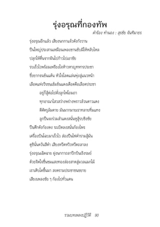 รุ่งอรุณที่กองทัพ
                                        คำ�ร้อง	ทำ�นอง	:	สุรชัย	จันทิม�ธร
รุ่งอรุณอีกแล้ว เสียงนกกาแจ้วดังกังวาน
ปืนใหญ่ประสานเหมือนเพลงขานขับมิให้หลับไหล
ปลุกให้ตื่นจากฝันไปก้าวไปเอาชัย
รบเร็วไวพร้อมเพรียงใจห้าวหาญทหารประชา
ซึ่งยากจนข้นแค้น หัวใจโลดแล่นพุ่งสู่แนวหน้า
เลือดแห่งวีรชนเข้มข้นแดงเดือดคือเลือดประชา
         อยู่ก็สู้ต่อไปดั่งลูกไฟโถมถา
         ทุกอาณาไสวสว่างพร่างพราวล้วนดาวแดง
         ตีศัตรูล้มตาย มันมากมายเราทลายทิ่มแทง
         ลูกปืนจะร่วมสำาแดงสนั่นหูสู้รบชิงชัย
ปืนศึกดังก้องดง ระเบิดลงสนั่นก้องไพร
เครื่องบินโฉบมาเร็วไว ส่องปืนไฟคำารามสู้มัน
ดูซินั่นควันสีดำา เสียงหวีดหวิวหวีดถลาลง
รุ่งอรุณเฉิดฉาย ฝูงนกกาถลาปีกบินเริงรมย์
ด้วยจิตใจชื่นชมแสงทองส่องสาดสู่มวลแมกไม้
เราเติบโตขึ้นมา สงครามประชาชนขยาย
เสียงเพลงชัย ๆ ก้องไปทั่วแดน




                      รวมบทเพลงปฏิวัติ 90
 