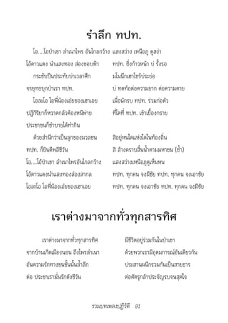 รำาลึก ทปท.
    โอ....โอป่าเขา ลำาเนาไพร อันไกลกว้าง   แสงสว่าง เหนือภู ดูสง่า
โอ้ดาวแดง นำาแสงทอง ส่องขอบฟ้า             ทปท. ยิ่งก้าวหน้า บ่ รั้งรอ
    กระชับปืนประทับบ่าเวลาศึก              มโนนึกเฮาไซร้บ่ระย่อ
จรยุทธบุกป่าเรา ทปท.                       บ่ ทดท้อต่อความยาก ต่อความตาย
    โอละโอ โอพี่น้องเอ๋ยของเฮาเอย          เมื่อนักรบ ทปท. ร่วมก่อตัว
ปฏิกิริยาก็หวาดกลัวต้องหนีพ่าย             ที่ใดที่ ทปท. เข้าเยื้องกราย
ประชาชนก็ซำาบายได้ทำากิน
    ด้วยสำานึกว่าเป็นลูกของมวลชน           สิอยู่หนใดแห่งใดในท้องถิ่น
ทปท. ก็ยินดีพลีชีวัน                       สิ ล้างคราบสิ้นน้ำาตามมหาชน (ซ้ำา)
โอ....โอ้ป่าเขา ลำาเนาไพรอันไกลกว้าง       แสงสว่างเหนือภูดูเห็นหน
โอ้ดาวแดงนำาแสงทองส่องสากล                 ทปท. ทุกคน จงมีชัย ทปท. ทุกคน จงเอาชัย
โอละโอ โอพี่น้องเอ๋ยของเฮาเอย              ทปท. ทุกคน จงเอาชัย ทปท. ทุกคน จงมีชัย


           เราต่างมาจากทั่วทุกสารทิศ
       เราต่างมาจากทั่วทุกสารทิศ                มีชีวิตอยู่ร่วมกันในป่าเขา
จากบ้านเกิดเมืองนอน ถึงไพรลำาเนา                ด้วยพวกเรามีอุดมการณ์อันเดียวกัน
อันความรักทางชนชั้นนั้นล้ำาลึก                  ประสานผนึกรวมกันเป็นสายธาร
ต่อ ประชาเรามั่นรักดังชีวัน                     ต่อศัตรูกล้าประจัญรบจนสุดใจ


                               รวมบทเพลงปฏิวัติ 91
 