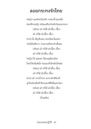 ลอยกระทงรักไทย
(หญิง) แสงจันทร์ส่องฟ้า งามตาน้ำานองตลิ่ง
น้องพี่ชายหญิง พร้อมเพรียงกันจริงวันลอยกระทง
         (สร้อย) เอ้า ฮ้าไฮ้ เอ้าเจี๊ยบ เจี๊ยบ
         เอ้า ฮ้าไฮ้ เอ้าเจี๊ยบ เจี๊ยบ
(ชาย) โอ้ เพ็ญสิบสอง ล่องเรือมาในคงคา
ร่วมใจในศรีนาวา ร่วมทางศรัทธาฝ่าคลื่นลม
         (สร้อย) เอ้า ฮ้าไฮ้ เอ้าเจี๊ยบ เจี๊ยบ
         เอ้า ฮ้าไฮ้ เอ้าเจี๊ยบ เจี๊ยบ
(หญิง) โอ้ แม่คงคา โอ้มาตุภูมิของไทย
ใครย่ำาใครยีแค้นใจ ร่วมแรงทั่วไทยขับโค่นมัน
         (สร้อย) เอ้า ฮ้าไฮ้ เอ้าเจี๊ยบ เจี๊ยบ
         เอ้า ฮ้าไฮ้ เอ้าเจี๊ยบ เจี๊ยบ
(ชาย) เอ้า พายจ้ำาพาย เอกราชชาติต้องมี
ลูกไทยต้องมีเสรี ฝีพายแรงดีตีคลื่นแตกฟอง
         (สร้อย) เอ้า ฮ้าไฮ้ เอ้าเจี๊ยบ เจี๊ยบ
         เอ้า ฮ้าไฮ้ เอ้าเจี๊ยบ เจี๊ยบ
                   (ซ้ำาแต่ต้น)




           รวมบทเพลงปฏิวัติ 93
 