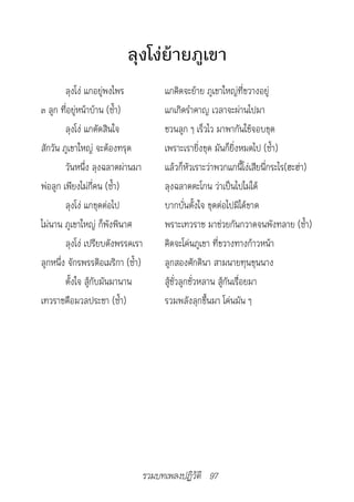 ลุงโง่ย้ายภูเขา
        ลุงโง่ แกอยู่พงไพร              แกคิดจะย้าย ภูเขาใหญ่ที่ขวางอยู่
๓ ลูก ที่อยู่หน้าบ้าน (ซ้ำา)            แกเกิดรำาคาญ เวลาจะผ่านไปมา
        ลุงโง่ แกตัดสินใจ               ชวนลูก ๆ เร็วไว มาพากันใช้จอบขุด
สักวัน ภูเขาใหญ่ จะต้องทรุด             เพราะเรายิ่งขุด มันก็ยิ่งหมดไป (ซ้ำา)
        วันหนึ่ง ลุงฉลาดผ่านมา          แล้วก็หัวเราะว่าพวกแกนี้โง่เสียนี่กระไร(ฮะฮ่า)
พ่อลูก เพียงไม่กี่คน (ซ้ำา)             ลุงฉลาดตะโกน ว่าเป็นไปไม่ได้
        ลุงโง่ แกขุดต่อไป               บากบั่นตั้งใจ ขุดต่อไปมิได้ขาด
ไม่นาน ภูเขาใหญ่ ก็พังพินาศ             พราะเทวราช มาช่วยกันกวาดจนพังทลาย (ซ้ำา)
        ลุงโง่ เปรียบดังพรรคเรา         คิดจะโค่นภูเขา ที่ขวางทางก้าวหน้า
ลูกหนึ่ง จักรพรรดิอเมริกา (ซ้ำา)        ลูกสองศักดินา สามนายทุนขุนนาง
        ตั้งใจ สู้กับมันมานาน           สู้ชั่วลูกชั่วหลาน สู้กันเรื่อยมา
เทวราชคือมวลประชา (ซ้ำา)                รวมพลังลุกขึ้นมา โค่นมัน ๆ




                                   รวมบทเพลงปฏิวัติ 97
 