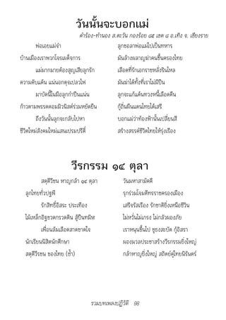 วันนั้นจะบอกแม่
                           			คำ�ร้อง-ทำ�นอง	ส.ตะวัน	กองร้อย	๘๕	เขต	๘	อ.เทิง	จ.	เชียงร�ย
        พ่อเอยแม่จ๋า                           ลูกขอลาพ่อแม่ไปเป็นทหาร
บ้านเมืองเราพวกโจรเผด็จการ                     มันล้างผลาญฆ่าคนขึ้นครองไทย
        แม่มากมายต้องสูญเสียลูกรัก             เลือดที่รักเอกราชหลั่งรินไหล
ความคับแค้น แน่นอกดุจเปลวไฟ                    มันฆ่าได้ทั้งที่เราไม่มีปืน
        มาบัดนี้ในมือลูกกำาปืนแน่น             ลูกจะแก้แค้นทวงหนี้เลือดคืน
ก้าวตามพรรคคอมมิวนิสต์ร่วมหยัดยืน              กู้ถิ่นผืนแดนไทยได้เสรี
        ถึงวันนั้นลูกจะกลับไปหา                บอกแม่ว่าท้องฟ้านั้นเปลี่ยนสี
ชีวิตใหม่สังคมใหม่แสนเปรมปรีดิ์                สร้างสรรค์ชีวิตไทยให้รุ่งเรือง



                        วีรกรรม ๑๔ ตุลา
          สดุดีวีชน หาญกล้า ๑๔ ตุลา             วันมหาสามัคคี
  ลูกไทยทั่วปฐพี                                รุกร่วมโจมตีทรราชครองเมือง
          รักสิทธิ์อิสระ ประเทือง               เสรีจรัสเรือง รักชาติยิ่งเหนือชีวิน
  ไม้เหล็กอิฐขวดกรวดดิน สู้ปืนทมิฬ              ไม่หวั่นไม่เกรง ไม่กลัวผองภัย
          เพื่อนล้มเลือดสาดขาดใจ                เราหนุนขึ้นไป ชูธงสะบัด กู้อิสรา
  นักเรียนนิสิตนักศึกษา                         ผองมวลประชาสร้างวีรกรรมยิ่งใหญ่
  สดุดีวีรชน ของไทย (ซ้ำา)                      กล้าหาญยิ่งใหญ่ สถิตย์คู่ไทยนิรันดร์




                                 รวมบทเพลงปฏิวัติ 98
 