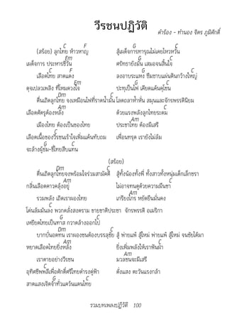 วีรชนปฏิวัติ                 		คำ�ร้อง	-	ทำ�นอง	จิตร	ภูมิศักดิ์	
                     C        F                         G                   C
      (สร้อย) ลูกไทย ห้าวหาญ                 สู้เผด็จการทารุณไม่เคยไหวหวั่น
                      Em                                   G              C
เผด็จการ ประหารชีวัน                         ศรัทธายังมั่น เสมอจนสิ้นใจ
             C         F                                     G                      C
      เลือดไทย สาดแดง                        ลงอาบระแหง ซึมซาบแผ่นดินกว้างใหญ่
                          Em                             G              C
ดุจเปลวเพลิง ที่โหมดวงใจ                     ปะทุเป็นไฟ เคียดแค้นคุโชน
                  Dm                      C
      ตื่นเถิดลูกไทย จงเหมือนไฟที่ราดน้ำามัน โลดถลาห้ำาหั่น สมุนและจักรพรรดินิยม
                  Am                                                   C
เลือดศัตรูต้องหลั่ง                          ด้วยแรงพลังลูกไทยระดม
                                                       Am
      เมืองไทย ต้องเป็นของไทย                ประชาไทย ต้องมีเสรี
                C
เลือดเนื้อของวีรชนเร้าใจเพิ่มแค้นทับถม เพื่อนทรุด เรายังไม่ล้ม
          G             C
จะล้างผู้ข่ม-ขี่ไทยสืบแทน
                                         (สร้อย)
                 Dm                     C
      ตื่นเถิดลูกไทยจงพร้อมใจร่วมสามัคคี สู้ทั้งน้องทั้งพี่ ทั้งสาวทั้งหนุ่มเด็กเล็กชรา
                     Am                                                   C
กลิ่นเลือดคาวคลุ้งอยู่                       ไม่อาจทนดูด้วยความมึนชา
                                                      Am
      รวมพลัง เถิดเราผองไทย                  เกรียงไกร หยัดยืนมั่นคง
             C
โค่นล้มมันลง พวกคลั่งสงคราม ขายชาติประชา จักรพรรดิ อเมริกา
                   G                 C
เหยียดไทยเป็นทาส กวาดล้างออกไป
                  Dm                      C
      บากบั่นอดทน เราผองชนต้องบรรลุชัย สู้ พ่ายแพ้ สู้ใหม่ พ่ายแพ้ สู้ใหม่ จนชัยได้มา
                     Am                                            C
หยาดเลือดไทยยิ่งหลั่ง                        ยิ่งเพิ่มพลังให้เราฟันฝ่า
                                                  Am
      เราตายอย่างวีรชน                       มวลชนจะมีเสรี
          C
อุทิศชีพพลีเพื่อศักดิ์ศรีไทยดำารงคู่ฟ้า      ดั่งแสง ตะวันแรงกล้า
               G               C
สาดแสงเจิดจ้าทั่วแคว้นแดนไทย

                               รวมบทเพลงปฏิวัติ 100
 