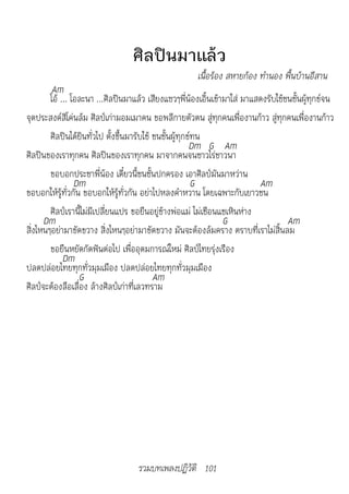 ศิลปินมาแล้ว
                                                      เนื้อร้อง	สห�ยก้อง	ทำ�นอง	พื้นบ้�นอีส�น
        Am
        โอ้ ... โอละนา ...ศิลปินมาแล้ว เสียงแซวๆพี่น้องเอิ้นเข้ามาใส่ มาแสดงรับใช้ชนชั้นผู้ทุกข์จน
จุดประสงค์สิโค่นล้ม ศิลป์เก่ามอมเมาคน ขอพลีกายตัวตน สู่ทุกคนเพื่องานก้าว สู่ทุกคนเพื่องานก้าว
        ศิลปินได้ยินทั่วไป ตั้งขึ้นมารับใช้ ชนชั้นผู้ทุกข์ทน
                                                         Dm G Am
ศิลปินของเราทุกคน ศิลปินของเราทุกคน มาจากคนจนชาวไร่ชาวนา
        ขอบอกประชาพี่น้อง เดี๋ยวนี้ชนชั้นปกครอง เอาศิลป์มันมาหว่าน
                 Dm                                       G               Am
ขอบอกให้รู้ทั่วกัน ขอบอกให้รู้ทั่วกัน อย่าไปหลงคำาหวาน โดยเฉพาะกับเยาวชน
        ศิลป์เรานี้ไม่มีเปลี่ยนแปร ขอยืนอยู่ข้างพ่อแม่ ไม่เชือนแชเหินห่าง
      Dm                                                        G                  Am
สิ่งไหนๆอย่ามาขัดขวาง สิ่งไหนๆอย่ามาขัดขวาง มันจะต้องล้มคราง ตราบที่เราไม่สิ้นลม
        ขอยืนหยัดกัดฟันต่อไป เพื่ออุดมการณ์ใหม่ ศิลป์ไทยรุ่งเรือง
             Dm
ปลดปล่อยไทยทุกทั่วมุมเมือง ปลดปล่อยไทยทุกทั่วมุมเมือง
                  G                         Am
ศิลป์จะต้องลือเลื่อง ล้างศิลป์เก่าที่เลวทราม




                                   รวมบทเพลงปฏิวัติ 101
 