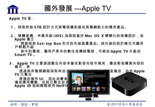 國外發展 ---Apple TV
A p p le TV 是：

1 、採取附掛 S TB 設計方式將電視機拓展成具聯網能力的應用產品。

2 、硬體架構、作業系統 ( iO S ) 為採取基於 Ma c O S X 精簡化的架構設計，為
  A p p le 獨立
      開發採取 S e t- to p B o x 形式的外接裝置產品。採外接的設計模式可讓用
  戶輕鬆升級
      家中的電視，讓用戶原本的數位或傳統電視，可經由 A p p le TV 升級成
  S ma rt TV 。

3 、 A p p le TV 主要透過整合內容來搶攻影音內容市場其，播放影音購買內容的
   模式，是
      透過家用寬頻網路採取串流 ( S tre a ming ) 技術進行影音播放，由於 A p p le
   TV 已整合
      便捷的操作 U I ，因此消費者可利用簡單的遙控操作完成繁複的影片購買、
   播放應用體驗，目前已整合如 A B C 、 F o x 影視頻道內容，並發展出僅需
   A p p le ID 就能輕鬆使用 Ne fF lix 整合的線上租片服務。
 
