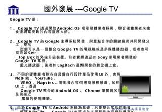 國外發展 ---Google TV
G o o g le TV 是：

1 、 G o o g le TV 透過開放 A nd ro id O S 吸引硬體業者採用，聯合硬體業者來搶
   食連網電視數位內容服務大餅。

2 、 G o o g le TV 為 G o o g le 主導系統開發，與重點合作的關鍵廠商共同開發分
   工，產品
      型態可以是一個整合 G o o g le TV 的電視機或是多媒體播放器，或者也可
   採取如 S e t-
     to p B o x 的外接升級裝置。前者實際產品如 S o ny 家電業者開發的
   G o o g le TV 電視、
      藍光播放器，後者如 L o g ite c h 這類開發的數位機上盒。

3 、不同的硬體業者除各自具備自行設計產品使用 U I 外，也將
   Ne tF lix 、 Yo uTub e 、
       VE VO 、 Na p s te r. . . 等影音內容供應商服務頻道，加在主要的功能選單
   U I 上，透過
       G o o g le TV 整合的 A nd ro id O S 、 C hro me 瀏覽器另可讓電視設備得以
   呈現接近
       電腦的使用體驗。

4 、由於 G o o g le TV 以 A nd ro id 系統為基礎，只要整合常見的影音
 