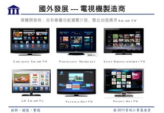 國外發展 --- 電視機製造商
    硬體開發商：自有專屬功能瀏覽介面、整合加值應用 S m art TV




S am au n g S m art TV   Pan as o n ic Vie rac as t   S o n y B ravia in te rn e t TV




     LG S m art Tv           To s h ib a N e t TV            Ph ilip s N e t TV
 