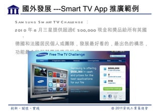 國外發展 ---Smart TV App 推廣範例
S am s u n g S m art TV C h alle n g e ：
201 0 年 8 月三星提供超過€ 500,000 現金和獎品給所有英國
  ，
德國和法國居民個人或團隊，發展最好看的，最出色的構思，
功能最全的智慧電視應用程式。
 
