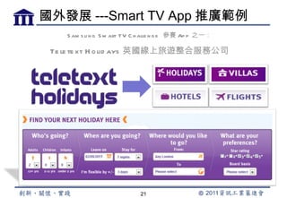國外發展 ---Smart TV App 推廣範例
    S am s u n g S m art TV C h alle n g e 參賽 Ap p 之一：

 Te le te xt H o lid ays 英國線上旅遊整合服務公司




                             21
 