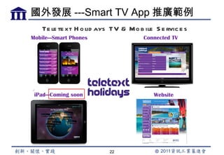 國外發展 ---Smart TV App 推廣範例
    Te le te xt H o lid ays TV & Mo b ile S e rvic e s
Mobile---Smart Phones                 Connected TV




 iPad---Coming soon                       Website




                           22
 