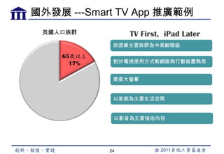 國外發展 ---Smart TV App 推廣範例
 英國人口族群          TV First, iPad Later
             旅遊業主要族群為中高齡階級


             對於電視使用方式較網路與行動裝置熟悉


             需要大螢幕


             以家庭為主要生活空間


             以影音為主要接收內容




            24
 