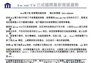 S m art TV 已成國際最新發展趨勢
          IF A 電子展 智慧電視最吸睛      聯合新聞網 201 1 /09/03

柏林 IFA 電子展今年除了平板電腦是熱點，智慧電視 (S m art TV) 也拼命打天下，眼看消
  費
者的娛樂重心日不斷轉向網路，能下載節目的智慧電視已展開爭奪戰。

蘋果的 Ap p le TV 已打進家庭娛樂，但亞洲科技業者也不甘示弱，三星和 S o n y 都力拚客
  廳
娛樂占有率，不約而同的宣布設立 ap p 商店。新型智慧電視的功能直逼電腦，能上社群
  網
站、能發電子郵件、有付費機制、也能租錄影帶。包括三星、 LG 、 S o n y 等跨國電子公
  司
除了推出 3D 電視、上網電視等全新產品，也在進行一場內容資源戰。

南韓 LG 電子搶得 IF A 頭香，在展覽正式開始之前，先行舉行智慧電視發表會。 LG 宣布
   ，
和歐洲的飛利浦、日本夏普攜手合作，建立共同平台，以開發三家公司的智慧電視都能
使用的應用程式 (ap p ) 。三家公司決定年底前開發出共同軟體開發工具包，提供第三方
   開
發 ap p 。

三星電子則宣布和 Yo u Tu b e 合作，推出 Yo u Tu b e o n TV 服務，用戶可以用智慧
 
