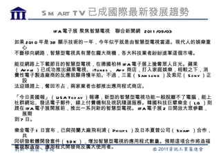 S m art TV 已成國際最新發展趨勢
          IF A 電子展 聚焦智慧電視   聯合新聞網 201 1 /09/03

如果 201 0 年是 3D 顯示技術的一年，今年似乎就是由智慧型電視當道。現代人的娛樂重
  心
不斷移向網路，智慧型電視具有潛在龐大商機，各大科技業者紛紛進軍這個市場。

能從網路上下載節目的智慧型電視，在德國柏林 IF A 電子展上搶奪眾人目光。蘋果
（ Ap p le ）已成功推出蘋果電視、 iTu n e s 、 Ap p 商店，打入家庭娛樂，相較之下，消
費性電子製造廠商的反應就顯得慢半拍。不過，三星（ S am s u n g ）及索尼（ S o n y ）正
  設
法迎頭趕上，奪回市占，兩家業者也都推出應用程式商店。

「今日美國報」（ U S A To d ay ）報導，新型的智慧型電視功能一般脫離不了電腦，能上
社群網站、發送電子郵件、線上付費機制及視訊隨選服務。韓國科技巨擘樂金（ LG ）則
趕在 IFA 電子展開展前，推出一系列新的智慧型電視。 IF A 電子展 2 日開放大眾參觀，
   展期
到 7 日。

樂金電子 1 日宣布，已與荷蘭大廠飛利浦（ Ph ilip s ）及日本夏普公司（ S h arp ）合作，
  共
同研發軟體開發套件（ S D K ），增加智慧型電視的應用程式數量。預期這項合作將造福
電視製造商、應用程式開發商及廣大使用者。
 