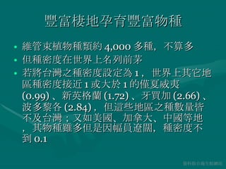 豐富棲地孕育豐富物種 維管束植物種類約 4,000 多種，不算多 但種密度在世界上名列前茅 若將台灣之種密度設定為 1 ，世界上其它地區種密度接近 1 或大於 1 的僅夏威夷 (0.99) 、新英格蘭 (1.72) 、牙買加 (2.66) 、波多黎各 (2.84) ，但這些地區之種數量皆不及台灣；又如美國、加拿大、中國等地，其物種雖多但是因幅員遼闊，種密度不到 0.1 資料取自海生館網站 