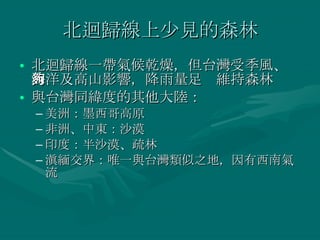 北迴歸線上少見的森林 北迴歸線一帶氣候乾燥，但台灣受季風、海洋及高山影響，降雨量足夠維持森林 與台灣同緯度的其他大陸： 美洲：墨西哥高原 非洲、中東：沙漠 印度：半沙漠、疏林 滇緬交界：唯一與台灣類似之地，因有西南氣流 