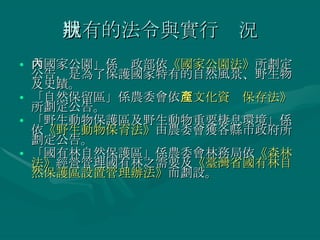 現有的法令與實行狀況 「國家公園」係內政部依 《國家公園法》 所劃定公告，是為了保護國家特有的自然風景、野生物及史蹟。 「自然保留區」係農委會依 《文化資產保存法》 所劃定公告。 「野生動物保護區及野生動物重要棲息環境」係依 《野生動物保育法》 由農委會獲各縣市政府所劃定公告。 「國有林自然保護區」係農委會林務局依 《森林法》 經營管理國有林之需要及 《臺灣省國有林自然保護區設置管理辦法》 而劃設。 
