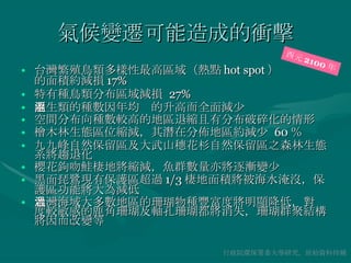 氣候變遷可能造成的衝擊 台灣繁殖鳥類多樣性最高區域（熱點 hot spot ） 的面積約減損 17% 特有種鳥類分布區域減損  27% 兩生類的種數因年均溫的升高而全面減少 空間分布向種數較高的地區退縮且有分布破碎化的情形 檜木林生態區位縮減，其潛在分佈地區約減少  60 ％ 九九峰自然保留區及大武山穗花杉自然保留區之森林生態系將趨退化 櫻花鉤吻鮭棲地將縮減，魚群數量亦將逐漸變少 黑面琵鷺現有保護區超過 1/3 棲地面積將被海水淹沒，保護區功能將大為減低 台灣海域大多數地區的珊瑚物種豐富度將明顯降低，對溫度較敏感的鹿角珊瑚及軸孔珊瑚都將消失，珊瑚群聚結構將因而改變等 行政院環保署委大學研究，原始資料待補 西元 2100 年 
