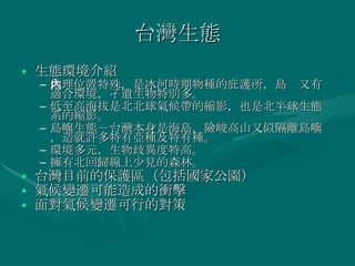台灣生態 生態環境介紹 地理位置特殊，是冰河時期物種的庇護所，島內又有適合環境，孑遺生物特別多。 低至高海拔是北北球氣候帶的縮影，也是北半球生態系的縮影。 島嶼生態－台灣本身是海島，險峻高山又似隔離島嶼，造就許多特有亞種及特有種。 環境多元，生物歧異度特高。 擁有北回歸線上少見的森林。 台灣目前的保護區（包括國家公園） 氣候變遷可能造成的衝擊 面對氣候變遷可行的對策 