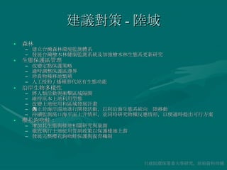 建議對策 - 陸域 森林 建立台灣森林環境監測體系 發展台灣檜木林健康監測系統及加強檜木林生態系更新研究 生態保護區管理 改變定點保護策略 適時調整保護區邊界 珍貴物種移地繁殖 人工授粉 / 播種替代原有生態功能 沿岸生物多樣性 將人類活動與衝擊區域隔開 維持原本土地利用型態 改變土地使用和區域發展計畫 禁止於海岸濕地進行開發活動，以利沿海生態系統向內陸移動 持續監測溪口海平面上升情形，並同時研究物種反應情形，以便適時提出可行方案 櫻花鉤吻鮭： 增加其生態與棲地相關研究與量測 徹底執行土地使用管制政策以保護棲地上游 發展完整櫻花鉤吻鮭保護與復育機制 行政院環保署委大學研究，原始資料待補 