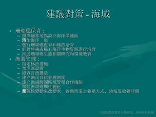 建議對策 - 海域 珊瑚礁保育： 選擇適當地點設立海洋保護區 防治海洋污染 進行珊瑚礁復育和種苗培育 針對特殊或稀有海洋生物資源進行培育 推展珊瑚礁生態相關研究和環境教育 漁業管理： 指定休漁措施 禁漁區設置 總容許漁獲量 建立漁民自律管理制度 建立漁場跨國區域管理合作機制 掌握漁場週期性變化 依氣候變動來改變水產養殖漁業之養殖方式、地域及放養時間 行政院環保署委大學研究，原始資料待補 
