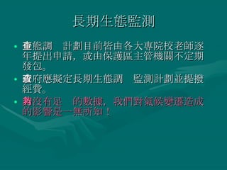 長期生態監測 生態調查計劃目前皆由各大專院校老師逐年提出申請，或由保護區主管機關不定期發包。 政府應擬定長期生態調查監測計劃並提撥經費。 若沒有足夠的數據，我們對氣候變遷造成的影響是一無所知！ 