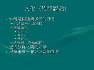 文化（族群觀點） 台灣是個種族多元的社會 南島語系－原住民 漢藏語系 河洛人 客家人 外省人 新移民（外籍配偶） 過去族群之間的互動 展望未來－兼容並蓄的社會 