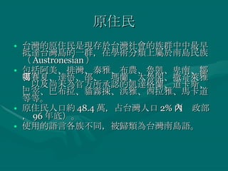 原住民 台灣的原住民是現存於台灣社會的族群中中最早抵達台灣島的一群，在學術分類上屬於南島民族（ Austronesian ） 包括阿美、排灣、泰雅、布農、魯凱、卑南、鄒、賽夏、達悟、邵、噶瑪蘭、太魯閣、撒奇萊雅，以及尚未為官方所承認的凱達格蘭、道卡斯、巴宰、巴布拉、貓霧捒、洪雅、西拉雅、馬卡道等等。 原住民人口約 48.4 萬，占台灣人口 2% （內政部， 96 年底）。 使用的語言各族不同，被歸類為台灣南島語。 