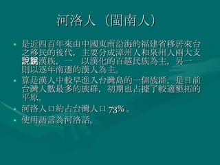 河洛人（閩南人） 是近四百年來由中國東南沿海的福建省移居來台之移民的後代，主要分成漳州人和泉州人兩大支，屬漢族，一說以漢化的百越民族為主，另一說則以逐年南遷的漢人為主。 算是漢人中較早進入台灣島的一個族群，是目前台灣人數最多的族群，初期也占據了較適墾拓的平原。 河洛人口約占台灣人口 73% 。 使用語言為河洛話。 
