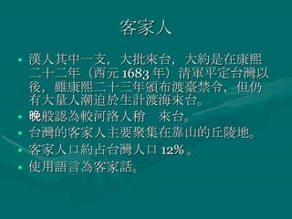 客家人 漢人其中一支，大批來台，大約是在康熙二十二年（西元 1683 年）清軍平定台灣以後，雖康熙二十三年頒布渡臺禁令，但仍有大量人潮迫於生計渡海來台。 一般認為較河洛人稍晚來台。 台灣的客家人主要聚集在靠山的丘陵地。 客家人口約占台灣人口 12% 。 使用語言為客家話。 