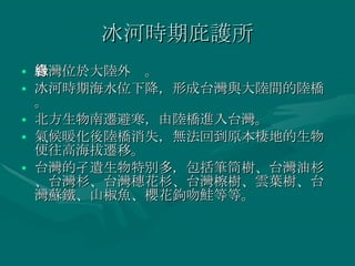 冰河時期庇護所 台灣位於大陸外緣。 冰河時期海水位下降，形成台灣與大陸間的陸橋。 北方生物南遷避寒，由陸橋進入台灣。 氣候暖化後陸橋消失，無法回到原本棲地的生物便往高海拔遷移。 台灣的孑遺生物特別多，包括筆筒樹、台灣油杉、台灣杉、台灣穗花杉、台灣檫樹、雲葉樹、台灣蘇鐵、山椒魚、櫻花鉤吻鮭等等。 