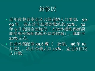 新移民 近年來與東南亞及大陸通婚人口增加， 90-92 年，皆占當年結婚對數的約 30% ， 92 年 9 月後因全面施行「大陸外籍配偶面談制度與外籍配偶境外訪談措施」，降低至 20% 左右。 目前外籍配偶 39.6 萬（內政部， 96 年 10 月底），約占台灣人口 1.7% ，逼近原住民人口數。 