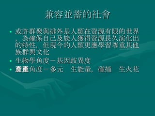 兼容並蓄的社會 或許群聚與排外是人類在資源有限的世界，為確保自己及族人獲得資源長久演化出的特性，但現今的人類更應學習尊重其他族群與文化 生物學角度－基因歧異度 文化角度－多元產生能量，碰撞產生火花 