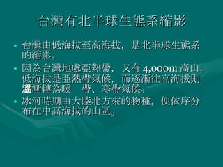 台灣有北半球生態系縮影 台灣由低海拔至高海拔，是北半球生態系的縮影。 因為台灣地處亞熱帶，又有 4,000m 高山，低海拔是亞熱帶氣候，而逐漸往高海拔則逐漸轉為暖溫帶、寒帶氣候。 冰河時期由大陸北方來的物種，便依序分布在中高海拔的山區。 