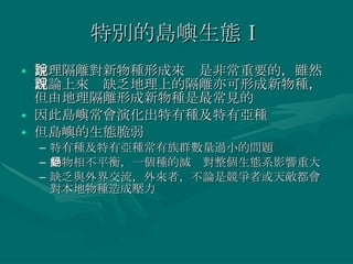 特別的島嶼生態Ⅰ 地理隔離對新物種形成來說是非常重要的，雖然理論上來說缺乏地理上的隔離亦可形成新物種，但由地理隔離形成新物種是最常見的 因此島嶼常會演化出特有種及特有亞種 但島嶼的生態脆弱 特有種及特有亞種常有族群數量過小的問題 動物相不平衡，一個種的滅絕對整個生態系影響重大 缺乏與外界交流，外來者，不論是競爭者或天敵都會對本地物種造成壓力 