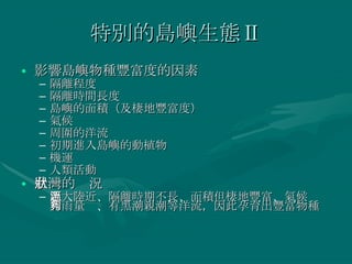 特別的島嶼生態Ⅱ 影響島嶼物種豐富度的因素 隔離程度 隔離時間長度 島嶼的面積（及棲地豐富度） 氣候 周圍的洋流 初期進入島嶼的動植物 機運 人類活動 台灣的狀況 距大陸近、隔離時期不長、面積但棲地豐富、氣候溫和雨量夠、有黑潮親潮等洋流，因此孕育出豐富物種 