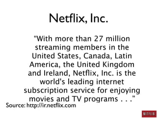 Netﬂix, Inc.
         “With more than 27 million
          streaming members in the
         United States, Canada, Latin
        America, the United Kingdom
        and Ireland, Netﬂix, Inc. is the
           world's leading internet
       subscription service for enjoying
        movies and TV programs . . .”
Source: http://ir.netﬂix.com
 