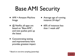 Base AMI Security
•   AMI = Amazon Machine                   •   Average age of running
    Image                                      instance: 24 days*

•   @ Netﬂix, all apps are                 •   60% of instances less
    based on “Base AMI”,                       than 1 week old*
    and new pushes pick up
    the latest

•   Concentrating testing
    and improvements here
    provides greatest impact


* Based on one-time sampling (yesterday)
 