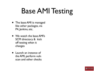 Base AMI Testing
•   The base AMI is managed
    like other packages, via
    P4, Jenkins, etc.

•   We watch the base AMI’s
    SCM directory & kick
    off testing when it
    changes

•   Launch an instance of
    the AMI, perform vuln
    scan and other checks
 