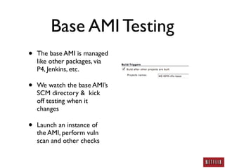 Base AMI Testing
•   The base AMI is managed
    like other packages, via
    P4, Jenkins, etc.

•   We watch the base AMI’s
    SCM directory & kick
    off testing when it
    changes

•   Launch an instance of
    the AMI, perform vuln
    scan and other checks
 