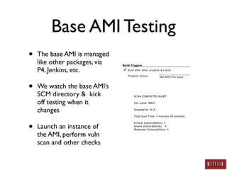 Base AMI Testing
•   The base AMI is managed
    like other packages, via
    P4, Jenkins, etc.

•   We watch the base AMI’s
    SCM directory & kick       SCAN COMPLETED ALERT

    off testing when it        Site name: AMI1


    changes                    Stopped by: N/A

                               Total Scan Time: 4 minutes 46 seconds



•
                               Critical Vulnerabilities: 5
    Launch an instance of      Severe Vulnerabilities:   4
                               Moderate Vulnerabilities: 4

    the AMI, perform vuln
    scan and other checks
 