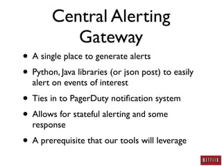Central Alerting
           Gateway
• A single place to generate alerts
• Python, Java libraries (or json post) to easily
  alert on events of interest
• Ties in to PagerDuty notiﬁcation system
• Allows for stateful alerting and some
  response
• A prerequisite that our tools will leverage
 