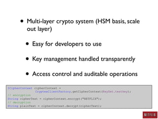 • Multi-layer crypto system (HSM basis, scale
          out layer)

          • Easy for developers to use
          • Key management handled transparently
          • Access control and auditable operations
ICipherContext cipherContext =
                CryptexClientFactory.getCipherContext(KeySet.testkey);
// encryption
String cipherText = cipherContext.encrypt("NETFLIX");
// decryption
String plainText = cipherContext.decrypt(cipherText);
 