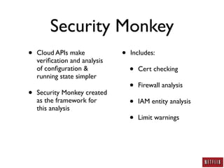 Security Monkey
•   Cloud APIs make            •   Includes:
    veriﬁcation and analysis
    of conﬁguration &
    running state simpler
                                   •   Cert checking

                                   •   Firewall analysis
•   Security Monkey created
    as the framework for
    this analysis
                                   •   IAM entity analysis

                                   •   Limit warnings
 