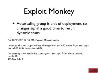 Exploit Monkey
    • Autoscaling group is unit of deployment, so
        changes signal a good time to rerun
        dynamic scans
On 10/23/12 12:35 PM, Exploit Monkey wrote:

I noticed that testapp-live has changed current ASG name from testapp-
live-v001 to testapp-live-v002.

I'm starting a vulnerability scan against test app from these private/
public IPs:
10.29.24.174
 
