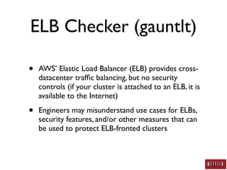 ELB Checker (gauntlt)

•   AWS’ Elastic Load Balancer (ELB) provides cross-
    datacenter trafﬁc balancing, but no security
    controls (if your cluster is attached to an ELB, it is
    available to the Internet)

•   Engineers may misunderstand use cases for ELBs,
    security features, and/or other measures that can
    be used to protect ELB-fronted clusters
 