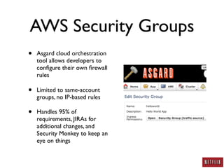 AWS Security Groups
•   Asgard cloud orchestration
    tool allows developers to
    conﬁgure their own ﬁrewall
    rules

•   Limited to same-account
    groups, no IP-based rules

•   Handles 95% of
    requirements, JIRAs for
    additional changes, and
    Security Monkey to keep an
    eye on things
 