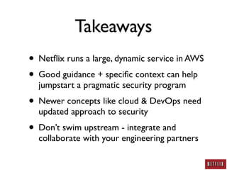 Takeaways
• Netﬂix runs a large, dynamic service in AWS
• Good guidance + speciﬁc context can help
  jumpstart a pragmatic security program
• Newer concepts like cloud & DevOps need
  updated approach to security
• Don’t swim upstream - integrate and
  collaborate with your engineering partners
 
