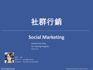 社群行銷
                           Social Media Marketing
                                          Internal Use Only,
                                          For Training Program.
                                          Version 1.0




                   講師：紀香
                   聯絡方式：norika@norika.tw
                   Facebook： http://fb.me/norika1207



Social Marketing                                                  Copyright 2012 Norika. All rights Reserved   1
 