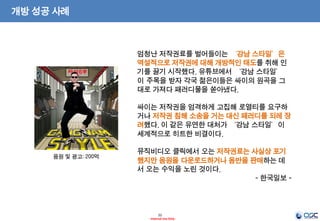 22
- Internal Use Only -
개방 성공 사례
엄청난 저작권료를 벌어들이는 ‘강남 스타일’은
역설적으로 저작권에 대해 개방적인 태도를 취해 인
기를 끌기 시작했다. 유튜브에서 ‘강남 스타일’
이 주목을 받자 각국 젊은이들은 싸이의 원곡을 그
대로 가져다 패러디물을 쏟아냈다.
싸이는 저작권을 엄격하게 고집해 로열티를 요구하
거나 저작권 침해 소송을 거는 대신 패러디를 되레 장
려했다. 이 같은 유연한 대처가 ‘강남 스타일’이
세계적으로 히트한 비결이다.
뮤직비디오 클릭에서 오는 저작권료는 사실상 포기
했지만 음원을 다운로드하거나 음반을 판매하는 데
서 오는 수익을 노린 것이다.
- 한국일보 -
음원 및 광고: 200억
 